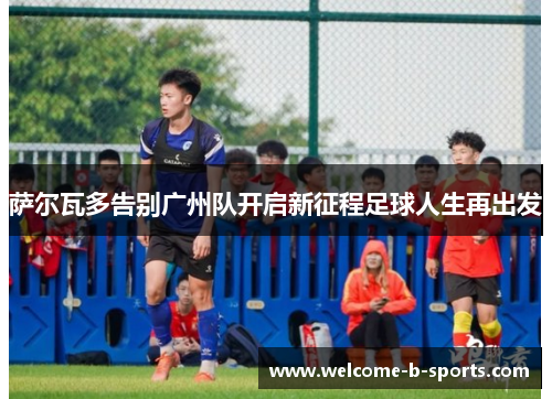 萨尔瓦多告别广州队开启新征程足球人生再出发 萨尔瓦多告别广州队开启新征程足球人生再出发