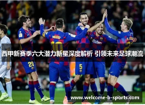 西甲新赛季六大潜力新星深度解析 引领未来足球潮流 西甲新赛季六大潜力新星深度解析 引领未来足球潮流