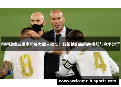 西甲锋线三重奏的最大敌人是谁?解析他们面临的挑战与竞争对手 西甲锋线三重奏的最大敌人是谁?解析他们面临的挑战与竞争对手