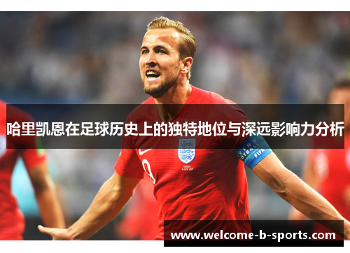 哈里凯恩在足球历史上的独特地位与深远影响力分析