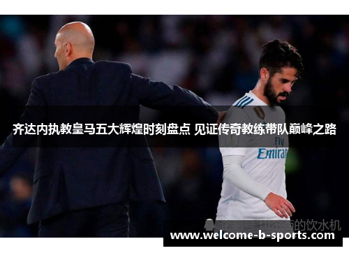 齐达内执教皇马五大辉煌时刻盘点 见证传奇教练带队巅峰之路