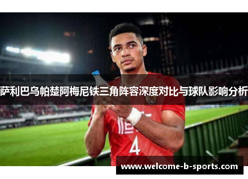 萨利巴乌帕楚阿梅尼铁三角阵容深度对比与球队影响分析 萨利巴乌帕楚阿梅尼铁三角阵容深度对比与球队影响分析