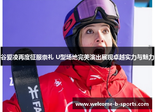 谷爱凌再度征服崇礼 U型场地完美演出展现卓越实力与魅力