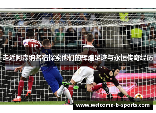 走近阿森纳名宿探索他们的辉煌足迹与永恒传奇经历 走近阿森纳名宿探索他们的辉煌足迹与永恒传奇经历