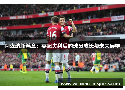 阿森纳新篇章:英超失利后的球员成长与未来展望 阿森纳新篇章:英超失利后的球员成长与未来展望