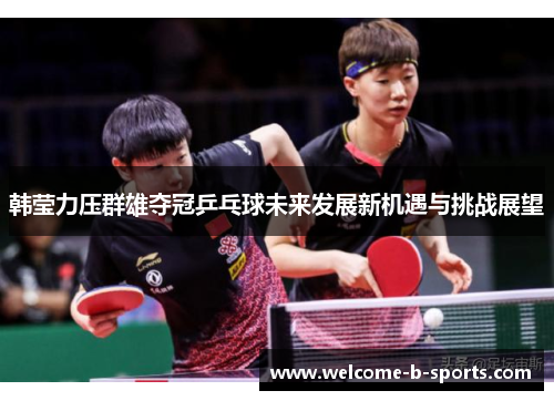 韩莹力压群雄夺冠乒乓球未来发展新机遇与挑战展望 韩莹力压群雄夺冠乒乓球未来发展新机遇与挑战展望