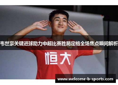 韦世豪关键进球助力中超比赛胜局定格全场焦点瞬间解析 韦世豪关键进球助力中超比赛胜局定格全场焦点瞬间解析