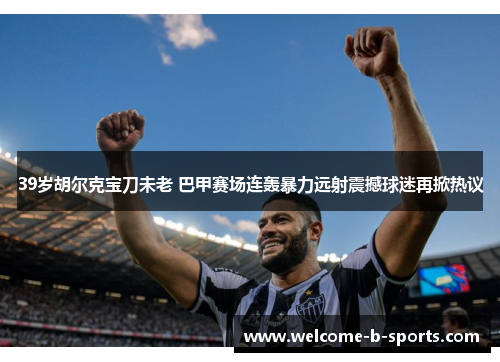 39岁胡尔克宝刀未老 巴甲赛场连轰暴力远射震撼球迷再掀热议 39岁胡尔克宝刀未老 巴甲赛场连轰暴力远射震撼球迷再掀热议