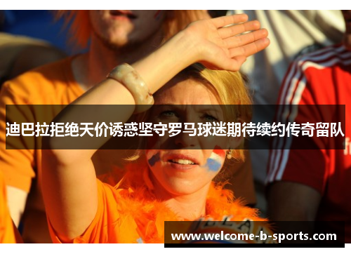 迪巴拉拒绝天价诱惑坚守罗马球迷期待续约传奇留队