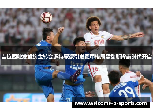 吉拉西触发解约金转会多特蒙德引发德甲格局震动新锋霸时代开启 吉拉西触发解约金转会多特蒙德引发德甲格局震动新锋霸时代开启