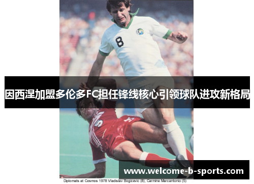 因西涅加盟多伦多FC担任锋线核心引领球队进攻新格局 因西涅加盟多伦多FC担任锋线核心引领球队进攻新格局