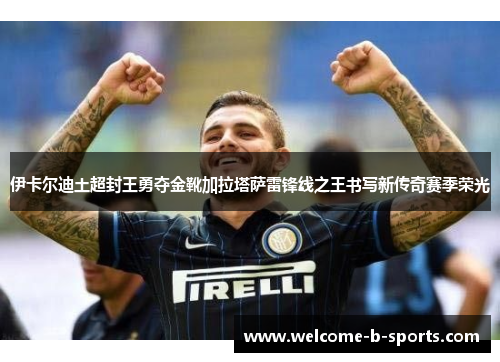 伊卡尔迪土超封王勇夺金靴加拉塔萨雷锋线之王书写新传奇赛季荣光